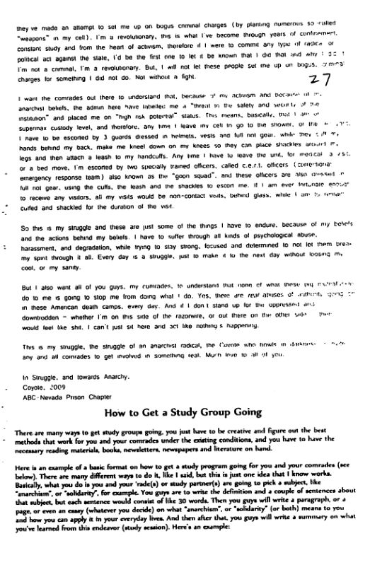 ey e made a0 asampt 0 et e 0 on bupus cameel charges (by plarng aumers §9 ol Coaapons™ m my <o) ¥ s (evoksony, W 15 Whal e DoCome NOLGn Fears ol Conbramr condont sy and fom he hean of sctwam, mereore 4 | mete © comma. any ype o (AOCe ol st sganst he stae, 19 e e st coe 1o et { Do kiown Ml | G0 L i 4l T ot o commal, T 3 cewonary. But, | il no Il hese Geople sel e Up un LOgis. 17 charges for someinng | 6 rot Go. Mol wahout g 27 1 v . comrades o thae 9 undersiand N, Decause M ACkm AN DR et boteh, fhe odmn hre "aue atala: me 4 “BHasl 1 T alay 900 e itason” and piaced me on " 1 GotersA” Salus. 1 means. DI P | uperman cusody el and thersor. any e | lave my CEl 11 g0 10 B 0w, O Ihe L e 10 o0 asconed by 3 guerds Gessed m hoate, vess ana Wl ol g ik ey % T s bonnc my ©ach. moke. me.kneel Goun an my knees 5 ey Can place Shackes o eos 300 hen stach leash fo my handculls. Any bime | Nove 1 asie B0 un. ko ECal 3 /37 o & bed mowe, 1 esconed by wo syecaly Wamed GAcers, cated C.e.rl, OKers (eI amegency response faam) 0 koo 35 (o “goon Sauad”. and I olicers 3% e e A 01 et uBig he CURs, he Ieash and e shachies 1o ascon . 11 am aver ILnIe e 1o acewe any vsdors. 3l my wes ok be non-conact veds, e G Wik | 5 1 cufles and. shacked o he durton of e vt So e my srggle and tese are st some of he ngs | Tave 0 endure. because of my EoNes . e aciors behnd my blils | have 10 Suller Ivough 3 knds of peychogEal R Parasamen, . dogradaton, e ¥y 1 sy SHong. focusod and delerined 0 0 lot e ures- s g & 2k Every doy % 3 SuQgle. st 10 Mmake 4 K0 the e oy Wb e <ot o my saniy Bt 1 ako went 8 O you s, My coRadeS, Ko underslant ok T €1t IS (g AL o 0 me 1 5ng 10 i0p me Fom Cong wha 1 do. Yos, e e fe apuses O 1 ese Amencan des camps. evey day. And 1 Gon 1 Sand up for Bt GROICKSNL i owntoddon - whaher ’ on s S0 f the azDrwAe, 0 O [hwe On D Ol b P o e the sha. | can’t st 4 Pere a1 3 ke cong 5 PABE Ths 1 my Siugge. e Snggie of 30 Ch e, he Coote w1 hows @ o0 o8 comiades 10 get o 1 Sl e M e B 3 O 4eu n Sugge. 3 towais Ararcy. Coroe. 2008 ABC. Nevada Prsen Crapies How to Get a Study Group Going “Thereare many ways 10 get study grovpe going. you just have 1 be creaive and gure o the best methods that work for you and your comrades under the eiing conditions, and you have 10 have the ecenaay readimg aterula, books, mewelttes, newapapers and Wrature on hand. ere i an cxample of & basic format o1 hovw 10 g & sy program going foryou and your comrades (see bekow), Thee ave rary dfferet oy 1o do . K | ssid, bt hi e jut ome dea thit 1 know works. Busialy, what o o 1 you s your ‘rde(s) o sudy parner() are going o pick » sbject ke amarchat o -ty for cesmple. You gy ar 10 write the deintion and coupe ofsevtences about ha mubjct, bt cach sentence ould conso of Ve 30 words. Ther you guys will it 4 puragraph, or + g, or even n comy (whser you decid) on what “snarchie”. or “wcidaiy” (or both) means to you o oy can il ¢ your everyday v, Al the fer ot you gy will wrk & summary on what oo learmed from b endesvor (mindy scsion). Heres crample: